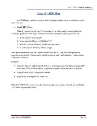 CAPTCHA SEMINAR REPORT
Arpit Gupta [1000112031] Page 15
Types of CAPTCHAs
CAPTCHAs are classified based on what is distorted and presented as a challenge to the
user. They are:
 Text CAPTCHAs:
These are simple to implement. The simplest yet novel approach is to present the user
with some questions which only a human user can solve. Examples of such questions are:
1. What is twenty minus three?
2. What is the third letter in UNIVERSITY?
3. Which of Yellow, Thursday and Richard is a colour?
4. If yesterday was a Sunday, what is today?
Such questions are very easy for a human user to solve, but it’s very difficult to program a
computer to solve them. These are also friendly to people with visual disability – such as those
with colour blindness.
Properties-
 Typically relay on sophisticated distortion of text images rendering them unrecognizable
to the state of the art of the pattern recognition programs but recognizable by humans.
 Very effective, needs a large question bank.
 Cognitively challenged users find it hard .
Other text CAPTCHAs involves text distortions and the user is asked to identify the text hidden.
The various implementations are:
 