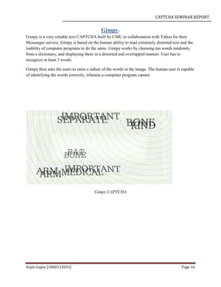 CAPTCHA SEMINAR REPORT
Arpit Gupta [1000112031] Page 16
Gimpy:
Gimpy is a very reliable text CAPTCHA built by CMU in collaboration with Yahoo for their
Messenger service. Gimpy is based on the human ability to read extremely distorted text and the
inability of computer programs to do the same. Gimpy works by choosing ten words randomly
from a dictionary, and displaying them in a distorted and overlapped manner. User has to
recognize at least 3 words.
Gimpy then asks the users to enter a subset of the words in the image. The human user is capable
of identifying the words correctly, whereas a computer program cannot.
Gimpy CAPTCHA
 