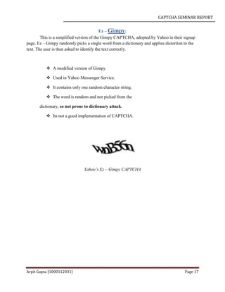 CAPTCHA SEMINAR REPORT
Arpit Gupta [1000112031] Page 17
Ez – Gimpy:
This is a simplified version of the Gimpy CAPTCHA, adopted by Yahoo in their signup
page. Ez – Gimpy randomly picks a single word from a dictionary and applies distortion to the
text. The user is then asked to identify the text correctly.
 A modified version of Gimpy.
 Used in Yahoo Messenger Service.
 It contains only one random character string.
 The word is random and not picked from the
dictionary, so not prone to dictionary attack.
 Its not a good implementation of CAPTCHA.
Yahoo’s Ez – Gimpy CAPTCHA
 