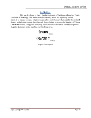 CAPTCHA SEMINAR REPORT
Arpit Gupta [1000112031] Page 18
BaffleText:
This was developed by Henry Baird at University of California at Berkeley. This is
a variation of the Gimpy. This doesn’t contain dictionary words, but it picks up random
alphabets to create a nonsense but pronounceable text. Distortions are then added to this text and
the user is challenged to guess the right word. This technique overcomes the drawback of Gimpy
CAPTCHA because, Gimpy uses dictionary words and hence, clever bots could be designed to
check the dictionary for the matching word by brute-force.
finans
ourses
BaffleText examples
 