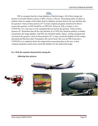 CAPTCHA SEMINAR REPORT
Arpit Gupta [1000112031] Page 22
PIX:
PIX is a program that has a large database of labeled images. All of these images are
pictures of concrete objects (a horse, a table, a house, a flower). The program picks an object at
random, finds six images of that object from its database, presents them to the user and then asks
the question “what are these pictures of?” Current computer programs should not be able to
answer this question, so PIX should be a CAPTCHA. However, PIX, as stated, is not a
CAPTCHA: it is very easy to write a program that can answer the question “what are these
pictures of?” Remember that all the code and data of a CAPTCHA should be publicly available;
in particular, the image database that PIX uses should be public. Hence, writing a program that
can answer the question “what are these pictures of?” is easy: search the database for the images
presented and find their label. Fortunately, this can be fixed. One way for PIX to become a
CAPTCHA is to randomly distort the images before presenting them to the user, so that
computer programs cannot easily search the database for the undistorted image.
Ex:- Pick the common characteristic among the
following four pictures
 