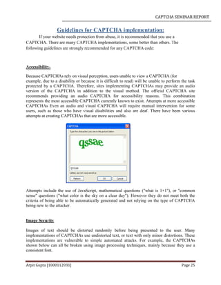 CAPTCHA SEMINAR REPORT
Arpit Gupta [1000112031] Page 25
Guidelines for CAPTCHA implementation:
If your website needs protection from abuse, it is recommended that you use a
CAPTCHA. There are many CAPTCHA implementations, some better than others. The
following guidelines are strongly recommended for any CAPTCHA code:
Accessibility-
Because CAPTCHAs rely on visual perception, users unable to view a CAPTCHA (for
example, due to a disability or because it is difficult to read) will be unable to perform the task
protected by a CAPTCHA. Therefore, sites implementing CAPTCHAs may provide an audio
version of the CAPTCHA in addition to the visual method. The official CAPTCHA site
recommends providing an audio CAPTCHA for accessibility reasons. This combination
represents the most accessible CAPTCHA currently known to exist. Attempts at more accessible
CAPTCHAs Even an audio and visual CAPTCHA will require manual intervention for some
users, such as those who have visual disabilities and also are deaf. There have been various
attempts at creating CAPTCHAs that are more accessible.
Attempts include the use of JavaScript, mathematical questions ("what is 1+1"), or "common
sense" questions ("what color is the sky on a clear day"). However they do not meet both the
criteria of being able to be automatically generated and not relying on the type of CAPTCHA
being new to the attacker.
Image Security
Images of text should be distorted randomly before being presented to the user. Many
implementations of CAPTCHAs use undistorted text, or text with only minor distortions. These
implementations are vulnerable to simple automated attacks. For example, the CAPTCHAs
shown below can all be broken using image processing techniques, mainly because they use a
consistent font.
 