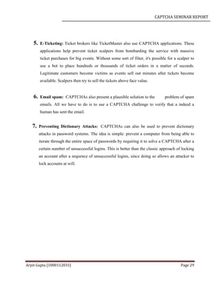 CAPTCHA SEMINAR REPORT
Arpit Gupta [1000112031] Page 29
5. E-Ticketing: Ticket brokers like TicketMaster also use CAPTCHA applications. These
applications help prevent ticket scalpers from bombarding the service with massive
ticket purchases for big events. Without some sort of filter, it's possible for a scalper to
use a bot to place hundreds or thousands of ticket orders in a matter of seconds.
Legitimate customers become victims as events sell out minutes after tickets become
available. Scalpers then try to sell the tickets above face value.
6. Email spam: CAPTCHAs also present a plausible solution to the problem of spam
emails. All we have to do is to use a CAPTCHA challenge to verify that a indeed a
human has sent the email.
7. Preventing Dictionary Attacks: CAPTCHAs can also be used to prevent dictionary
attacks in password systems. The idea is simple: prevent a computer from being able to
iterate through the entire space of passwords by requiring it to solve a CAPTCHA after a
certain number of unsuccessful logins. This is better than the classic approach of locking
an account after a sequence of unsuccessful logins, since doing so allows an attacker to
lock accounts at will.
 