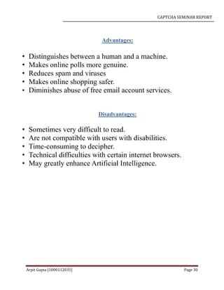 CAPTCHA SEMINAR REPORT
Arpit Gupta [1000112031] Page 30
Advantages:
• Distinguishes between a human and a machine.
• Makes online polls more genuine.
• Reduces spam and viruses
• Makes online shopping safer.
• Diminishes abuse of free email account services.
Disadvantages:
• Sometimes very difficult to read.
• Are not compatible with users with disabilities.
• Time-consuming to decipher.
• Technical difficulties with certain internet browsers.
• May greatly enhance Artificial Intelligence.
 