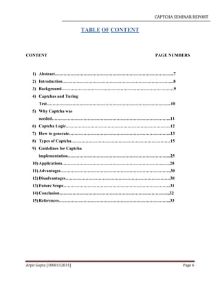 CAPTCHA SEMINAR REPORT
Arpit Gupta [1000112031] Page 6
TABLE OF CONTENT
CONTENT PAGE NUMBERS
1) Abstract………………………………………………………………………..7
2) Introduction…………………………………………………………………...8
3) Background……………………………………………………………………9
4) Captchas and Turing
Test…………….……………………………………………………………..10
5) Why Captcha was
needed………………………………………………………………………..11
6) Captcha Logic……………………………………………………………….12
7) How to generate……………………………………………………………..13
8) Types of Captcha……………………………………………………………15
9) Guidelines for Captcha
implementation……………………………………………………………...25
10) Applications……………………………………………………………..…..28
11) Advantages…………………………………………………………………..30
12) Disadvantages……………………………………………………………….30
13) Future Scope………………………………………………………………...31
14) Conclusion…………………………………………………………………..32
15) References…………………………………………………………………...33
 