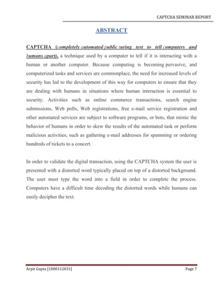 CAPTCHA SEMINAR REPORT
Arpit Gupta [1000112031] Page 7
ABSTRACT
CAPTCHA (completely automated public turing test to tell computers and
humans apart), a technique used by a computer to tell if it is interacting with a
human or another computer. Because computing is becoming pervasive, and
computerized tasks and services are commonplace, the need for increased levels of
security has led to the development of this way for computers to ensure that they
are dealing with humans in situations where human interaction is essential to
security. Activities such as online commerce transactions, search engine
submissions, Web polls, Web registrations, free e-mail service registration and
other automated services are subject to software programs, or bots, that mimic the
behavior of humans in order to skew the results of the automated task or perform
malicious activities, such as gathering e-mail addresses for spamming or ordering
hundreds of tickets to a concert.
In order to validate the digital transaction, using the CAPTCHA system the user is
presented with a distorted word typically placed on top of a distorted background.
The user must type the word into a field in order to complete the process.
Computers have a difficult time decoding the distorted words while humans can
easily decipher the text.
 