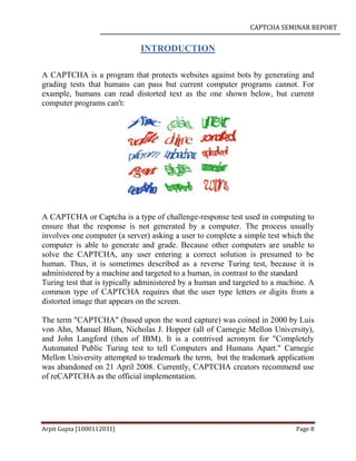 CAPTCHA SEMINAR REPORT
Arpit Gupta [1000112031] Page 8
INTRODUCTION
A CAPTCHA is a program that protects websites against bots by generating and
grading tests that humans can pass but current computer programs cannot. For
example, humans can read distorted text as the one shown below, but current
computer programs can't:
A CAPTCHA or Captcha is a type of challenge-response test used in computing to
ensure that the response is not generated by a computer. The process usually
involves one computer (a server) asking a user to complete a simple test which the
computer is able to generate and grade. Because other computers are unable to
solve the CAPTCHA, any user entering a correct solution is presumed to be
human. Thus, it is sometimes described as a reverse Turing test, because it is
administered by a machine and targeted to a human, in contrast to the standard
Turing test that is typically administered by a human and targeted to a machine. A
common type of CAPTCHA requires that the user type letters or digits from a
distorted image that appears on the screen.
The term "CAPTCHA" (based upon the word capture) was coined in 2000 by Luis
von Ahn, Manuel Blum, Nicholas J. Hopper (all of Carnegie Mellon University),
and John Langford (then of IBM). It is a contrived acronym for "Completely
Automated Public Turing test to tell Computers and Humans Apart." Carnegie
Mellon University attempted to trademark the term, but the trademark application
was abandoned on 21 April 2008. Currently, CAPTCHA creators recommend use
of reCAPTCHA as the official implementation.
 