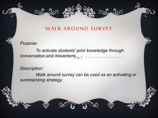 WALK AROUND SURVEY
Purpose:
To activate students’ prior knowledge through
conversation and movement.
Description:
Walk around survey can be used as an activating or
summarizing strategy.
 