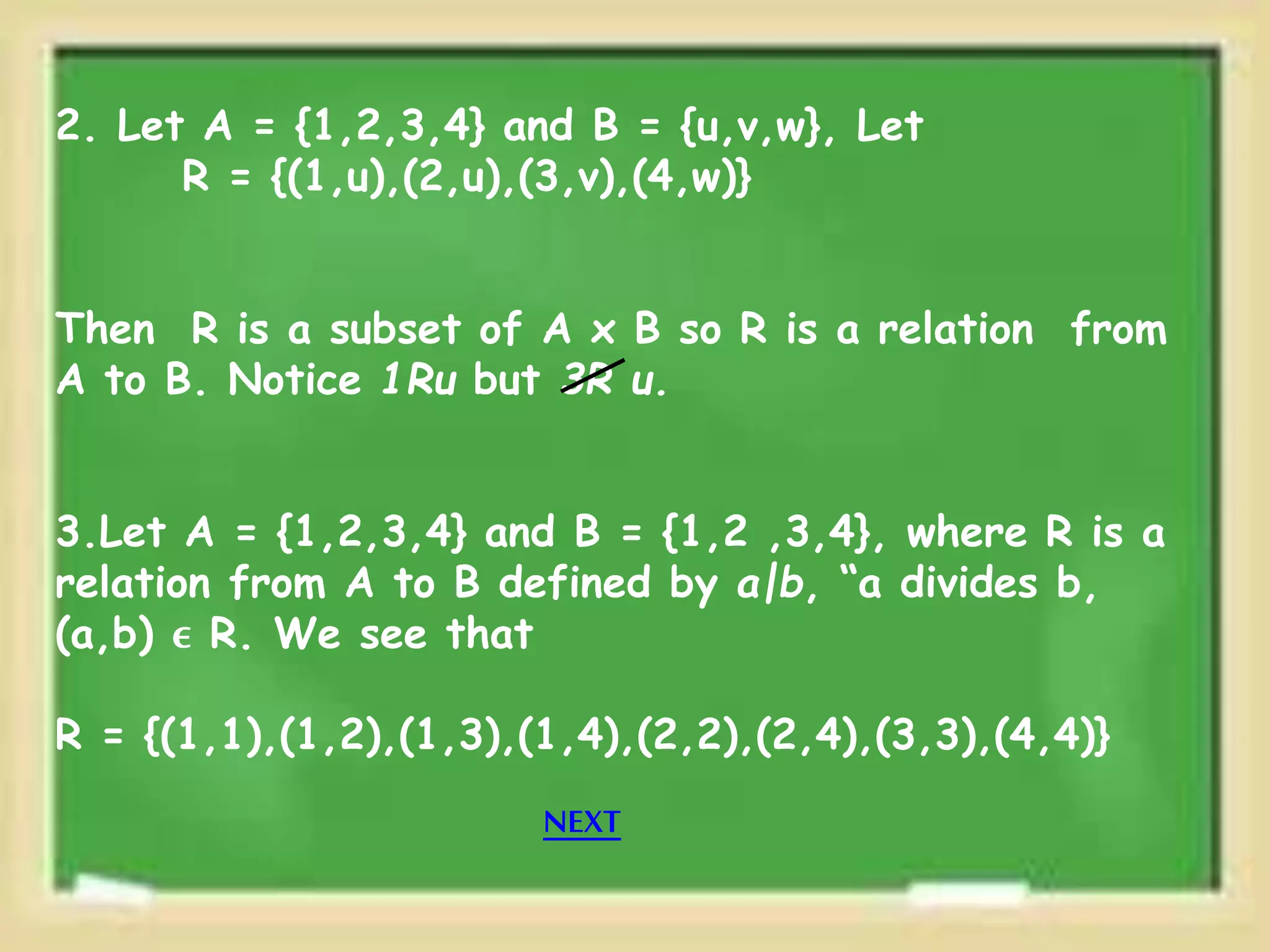 2. Let A = {1,2,3,4} and B = {u,v,w}, Let
R = {(1,u),(2,u),(3,v),(4,w)}
Then R is a subset of A x B so R is a relation from
A to B. Notice 1Ru but 3R u.
3.Let A = {1,2,3,4} and B = {1,2 ,3,4}, where R is a
relation from A to B defined by a|b, “a divides b,
(a,b) ϵ R. We see that
R = {(1,1),(1,2),(1,3),(1,4),(2,2),(2,4),(3,3),(4,4)}
NEXT
 