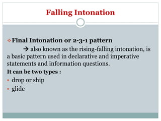 Falling Intonation
Final Intonation or 2-3-1 pattern
 also known as the rising-falling intonation, is
a basic pattern used in declarative and imperative
statements and information questions.
It can be two types :
 drop or ship
 glide
 