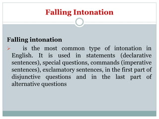 Falling Intonation
Falling intonation
 is the most common type of intonation in
English. It is used in statements (declarative
sentences), special questions, commands (imperative
sentences), exclamatory sentences, in the first part of
disjunctive questions and in the last part of
alternative questions
 