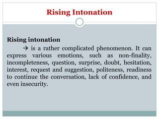 Rising Intonation
Rising intonation
 is a rather complicated phenomenon. It can
express various emotions, such as non-finality,
incompleteness, question, surprise, doubt, hesitation,
interest, request and suggestion, politeness, readiness
to continue the conversation, lack of confidence, and
even insecurity.
 