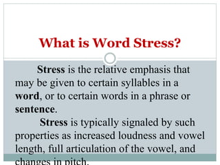 What is Word Stress?
Stress is the relative emphasis that
may be given to certain syllables in a
word, or to certain words in a phrase or
sentence.
Stress is typically signaled by such
properties as increased loudness and vowel
length, full articulation of the vowel, and
 