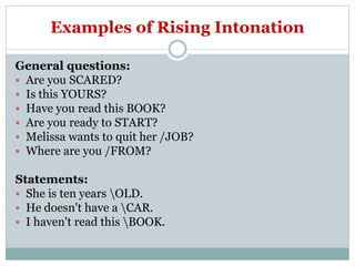 Examples of Rising Intonation
General questions:
 Are you SCARED?
 Is this YOURS?
 Have you read this BOOK?
 Are you ready to START?
 Melissa wants to quit her /JOB?
 Where are you /FROM?
Statements:
 She is ten years OLD.
 He doesn't have a CAR.
 I haven't read this BOOK.
 