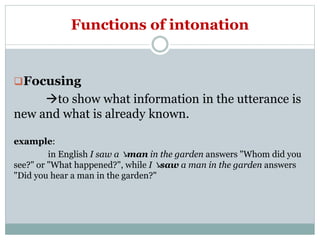 Functions of intonation
Focusing
to show what information in the utterance is
new and what is already known.
example:
in English I saw a ↘man in the garden answers "Whom did you
see?" or "What happened?", while I ↘saw a man in the garden answers
"Did you hear a man in the garden?"
 