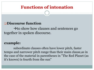 Functions of intonation
Discourse function
to show how clauses and sentences go
together in spoken discourse.
example:
subordinate clauses often have lower pitch, faster
tempo and narrower pitch range than their main clause,as in
the case of the material in parentheses in "The Red Planet (as
it's known) is fourth from the sun"
 