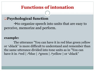 Functions of intonation
Psychological function
to organize speech into units that are easy to
perceive, memorize and perform.
example:
The utterance "You can have it in red blue green yellow
or ↘black" is more difficult to understand and remember than
the same utterance divided into tone units as in "You can
have it in ↗red | ↗blue | ↗green | ↗yellow | or ↘black"
 