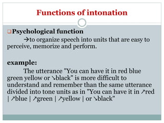 Functions of intonation
Psychological function
to organize speech into units that are easy to
perceive, memorize and perform.
example:
The utterance "You can have it in red blue
green yellow or ↘black" is more difficult to
understand and remember than the same utterance
divided into tone units as in "You can have it in ↗red
| ↗blue | ↗green | ↗yellow | or ↘black"
 