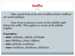Suffix
Take a good look at the list of suffixes below (suffixes
are word endings).
Your stress is going to come on the syllable right
before the suffix. This applies to words of all syllable
lengths.
Examples:
 able: ADDable, ARable, DURable
 ary: PRIMary, DIary, liBRary
 cial: juDIcial, nonSOcial
 cian: muSIcian, phySIcian, cliNICian
 