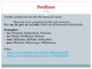 Prefixes
Usually, prefixes do not take the stress of a word.
There are a few exceptions to this rule, however,
like: un, in, pre, ex and mis, which are all stressed in their prefix.
Examples:
 ex: EXample, EXplanation, EXamine
 in: INside, INefficient, INterest
 mis: MISspoke, MIStake, MISspelled
 pre: PREcede, PREarrange, PREliminary
Video:
https://www.youtube.com/watch?v=HE4b0jL3gTQ
https://www.youtube.com/watch?v=TV6gSPkfwZE
 