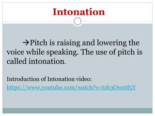 Intonation
Pitch is raising and lowering the
voice while speaking. The use of pitch is
called intonation.
Introduction of Intonation video:
https://www.youtube.com/watch?v=tzh3Owutf5Y
 