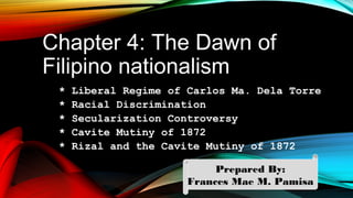 Chapter 4: The Dawn of
Filipino nationalism
* Liberal Regime of Carlos Ma. Dela Torre
* Racial Discrimination
* Secularization Controversy
* Cavite Mutiny of 1872
* Rizal and the Cavite Mutiny of 1872
Prepared By:
Frances Mae M. Pamisa
 