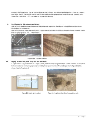 9 | P a g e
supports of 50mmx75mm. The verticality of the vertical columns was determined by hanginga stone on a manila
rope down the lift.The outside marineboards were made by the same manner but with vertical supports only.
There after concrete of 1:11/2:3 followed as strongroom walling.
VI. Steel fixation for slab, columns and beams
Steel acts likeskeleton in the human body therefore steel maintains thestability strength and lifespan of the
buildingdueto its flexibility
Steel fixation varies dueto the shapewhich supposed to be builtfor instancecolumns and beams are fixed due to
their shape.(Figure 2.6 and 2.7 elaborates)
Figure2.6 & 2.7 steel fixation
VII. Digging of septic tank, soak away tank and man holes
A septic tank is a key component of a septic system, a small-scalesewagetreatment system common in areas that
lack connection to main sewage pipes provided by local governments or PrivateCorporation.(figure 2.8) this
shows sketch of septic tank
Figure 2.8 septic tank section Figure2.9 septic tank and soak away blowouts
 