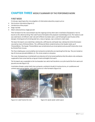 10 | P a g e
CHAPTER THREE WEEKLYSUMMARY OF THE PERFORMED WORK
FIRSTWEEK
Firstly was reportingto the site and gather all information aboutthe projectsuch as
 Site location information (figure1.1)
 Introduction of the project
 Stage reached
 Details aboutprevious stages passed
Then formwork for the slab and beam was the ongoing activity,there were installation of plywood or marine
boards on the whole building.Then steel fixation followed on the plywood installed (figure3.2). The material used
was steel beams of different steel rods with different diameters were used followingthe specification of the
designer. Binding wires for bindingsteel bars,measuringtape, rope and electric steel sewer.
The beam formwork consisted of two sideboards,soffitboards and header two sideboards (12mm thick) were
secured by cleats of 32mmx150mm. The soffitboards 50mm rested directly on the header made up of
75mmx100mm. The header 75mmx100mm was nailed centrally on struts (poles) and secured firmly to the struts
by 25mmx75mm braces.
The floor sheeting was constructed by marine boards nailed to the joi stworkingfrom the top. The joistrested on
top of struts was placed at600mm c/c. The struts rested on solepiece.
The cover of plywood was installed with consideration of its horizontal perfection that the whole slab and beams
supposed to have same level by usingspiritlevel and heights from walls.
The formwork was suspended on the hard wooden bars which will beableto carry the load of the form work and
poured concrete (figure 3.3)
Installation of water system both clean and waste, and electricity which involvealarms,air conditioner and
cameras were going together with steel fixation or in the formwork (figure3.4)
Figure 3.2: steel fixation for slab figure 3.4: waste water outlet space
 