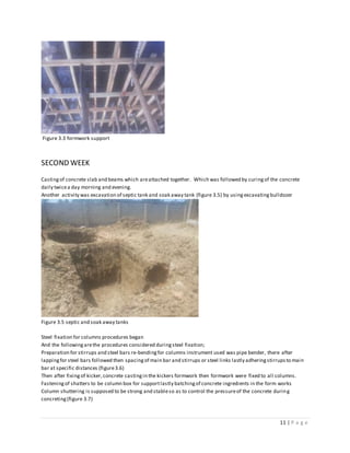 11 | P a g e
Figure 3.3 formwork support
SECOND WEEK
Castingof concrete slab and beams which areattached together. Which was followed by curingof the concrete
daily twicea day morning and evening.
Another activity was excavation of septic tank and soak away tank (figure 3.5) by using excavating bulldozer
Figure 3.5 septic and soak away tanks
Steel fixation for columns procedures began
And the followingarethe procedures considered duringsteel fixation;
Preparation for stirrups and steel bars re-bendingfor columns instrument used was pipe bender, there after
lappingfor steel bars followed then spacingof main bar and stirrups or steel links lastly adheringstirrupsto main
bar at specific distances (figure3.6)
Then after fixingof kicker,concrete castingin the kickers formwork then formwork were fixed to all columns.
Fasteningof shatters to be column box for supportlastly batchingof concrete ingredients in the form works
Column shuttering is supposed to be strong and stableso as to control the pressureof the concrete during
concreting(figure 3.7)
 