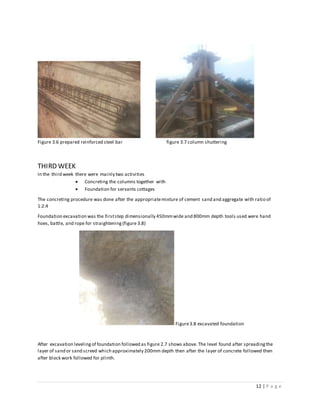 12 | P a g e
Figure 3.6 prepared reinforced steel bar figure 3.7 column shuttering
THIRD WEEK
In the third week there were mainly two activities
 Concreting the columns together with
 Foundation for servants cottages
The concreting procedure was done after the appropriatemixture of cement sand and aggregate with ratio of
1:2:4
Foundation excavation was the firststep dimensionally 450mmwide and 800mm depth tools used were hand
hoes, battle, and rope for straightening(figure 3.8)
Figure3.8 excavated foundation
After excavation levelingof foundation followed as figure 2.7 shows above. The level found after spreadingthe
layer of sand or sand screed which approximately 200mm depth then after the layer of concrete followed then
after block work followed for plinth.
 