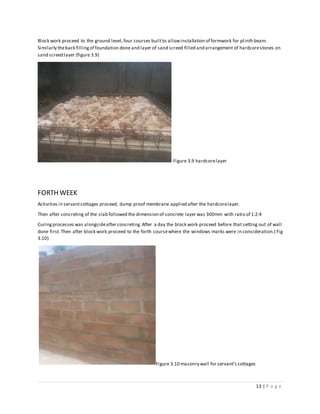 13 | P a g e
Block work proceed to the ground level,four courses builtto allowinstallation of formwork for plinth beam.
Similarly theback fillingof foundation done and layer of sand screed filled and arrangement of hardcorestones on
sand screed layer (figure 3.9)
Figure 3.9 hardcorelayer
FORTH WEEK
Activities in servantcottages proceed, dump proof membrane applied after the hardcorelayer.
Then after concreting of the slab followed the dimension of concrete layer was 300mm with ratio of 1:2:4
Curingprocesses was alongsideafter concreting.After a day the block work proceed before that setting out of wall
done first.Then after block work proceed to the forth coursewhere the windows marks were in consideration.( Fig
3.10)
Figure 3.10 masonry wall for servant’s cottages
 