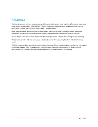 4 | P a g e
ABSTRACT
The internship report in broad-spectrumcontains four chapters in which I try to explain my four month experience
in my hostingcompany BADE CONTRACTORS (T) LTD. The content of all chapters is broadly explained and itis
constructed from the practical basis of the sitework ended all weeks.
In the opening chapter. An introduction of report, where the duration of the training,location of the site,the
companies involved in the projectwith respect of their work performed and methodologies are clarified.
Second chapter is the most hunted chapter which explains the general activities doneduringindustrial training
Third chapter gives the detailed summary of activities donein each week duringthe whole industrial training
section
The forth chapter and the lastchapter,here is the conclusion,problems encountered duringindustrial trainingand
Insidethe site we get many things which are appropriateand inappropriate(problems) for work in building
construction,thus I comment and give my recommendation in some conditions and workings
 