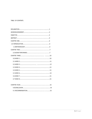 5 | P a g e
TABLE OF CONTENTS
DECLARATION……………………………………………………………………………1
ACKNOWLEDGEMENT……………………………………………………………....2
OBJECTIVE……………………………………………………………………..………….3
ABSTRACT………………………………………………………………………………….4
CHAPTER ONE…………………………………………………………………………...6
1.0 INTRODUCTION…………………………………………………………..……...6
1.1METHODOLOGY…………………………………………………..………….6
CHAPTER TWO…………………………………………………………………..……....7
2.0 WORK PERFORMED………………………………………………………...7
CHAPTER THREE…………………………………………………………… …...........10
3.0 WEEK 1………………………………………………………………….…………10
3.1 WEEK 2……………………………………………………………….…………...11
3.2 WEEK 3…………………………………………. …………………..…………...12
3.3 WEEK 4…………………………………………………………………………….13
3.4 WEEK 5…………………………………………………………………………….14
3.5 WEEK 6…………………………………………………………………..………..14
3.6 WEEK 7……………………………………………………………………….……15
3.7 WEEK 8…………………………………………………………………….………15
CHAPTER FOUR……………………………………………………………………………16
4.0CONCLUSION………………………………………………………….………….16
4.1 RECOMMENDATION……………………………………………………...…16
 