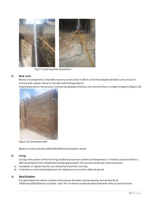 8 | P a g e
Fig 2.7: levellingof the foundation
III. Block work
Blocks arecomponents of durablemasonry construction in which uniformly shaped individual units arelaid in
courses with cement mortar as the bed and bindingmaterial.
Simply block work is the process involves layingdown of blocks into courses to form a singlestrongunit (figure 2.8)
Figure 2.8: block work wall
Material used are blocks (450x230x150)mmand cement mortar
IV. Curing
Curingis the process of maintainingsatisfactory moisturecontent and temperature in freshly castconcrete for a
definite period of time immediately followingplacement. The process serves two major purposes:
a) It prevents or replenishes the loss of moisturefrom the concrete;
b) It maintains a favorabletemperature for hydration to occur for a definite period
V. Steel fixation
Fixingformwork for beams columns and slab was the other activity were by marine boards of
2400mmx1200x20mm by sizewere used. The insidemarineboards were fixed with vertical and horizontal
 