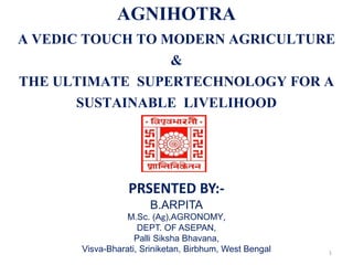 AGNIHOTRA
A VEDIC TOUCH TO MODERN AGRICULTURE
&
THE ULTIMATE SUPERTECHNOLOGY FOR A
SUSTAINABLE LIVELIHOOD
PRSENTED BY:-
B.ARPITA
M.Sc. (Ag),AGRONOMY,
DEPT. OF ASEPAN,
Palli Siksha Bhavana,
Visva-Bharati, Sriniketan, Birbhum, West Bengal 1
 