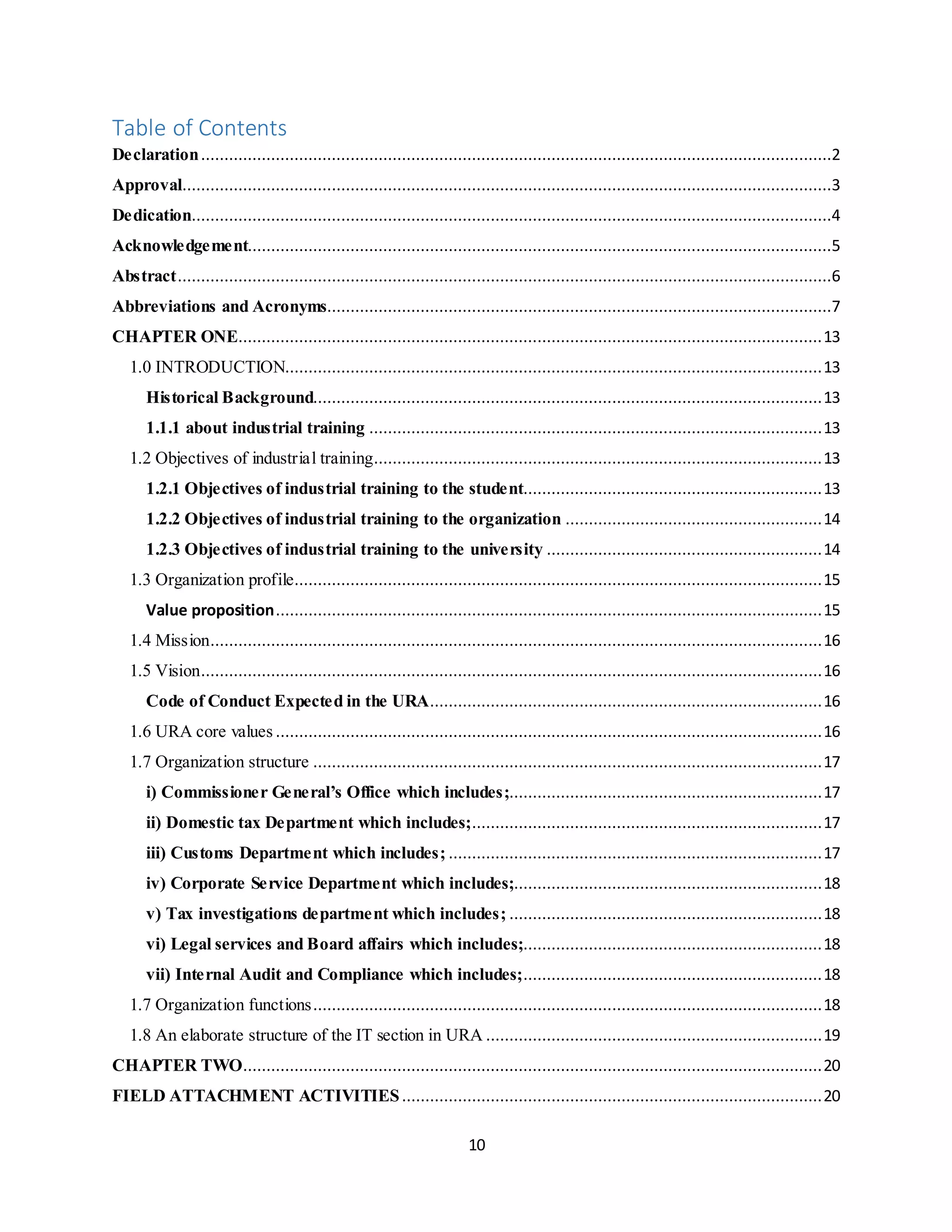 10
Table of Contents
Declaration.......................................................................................................................................2
Approval...........................................................................................................................................3
Dedication.........................................................................................................................................4
Acknowledgement.............................................................................................................................5
Abstract............................................................................................................................................6
Abbreviations and Acronyms............................................................................................................7
CHAPTER ONE.............................................................................................................................13
1.0 INTRODUCTION...................................................................................................................13
Historical Background.............................................................................................................13
1.1.1 about industrial training .................................................................................................13
1.2 Objectives of industrial training................................................................................................13
1.2.1 Objectives of industrial training to the student................................................................13
1.2.2 Objectives of industrial training to the organization .......................................................14
1.2.3 Objectives of industrial training to the university ...........................................................14
1.3 Organization profile.................................................................................................................15
Value proposition.....................................................................................................................15
1.4 Mission...................................................................................................................................16
1.5 Vision.....................................................................................................................................16
Code of Conduct Expected in the URA....................................................................................16
1.6 URA core values .....................................................................................................................16
1.7 Organization structure .............................................................................................................17
i) Commissioner General’s Office which includes;...................................................................17
ii) Domestic tax Department which includes;...........................................................................17
iii) Customs Department which includes; ................................................................................17
iv) Corporate Service Department which includes;..................................................................18
v) Tax investigations department which includes; ...................................................................18
vi) Legal services and Board affairs which includes;................................................................18
vii) Internal Audit and Compliance which includes;................................................................18
1.7 Organization functions.............................................................................................................18
1.8 An elaborate structure of the IT section in URA ........................................................................19
CHAPTER TWO............................................................................................................................20
FIELD ATTACHMENT ACTIVITIES..........................................................................................20
 