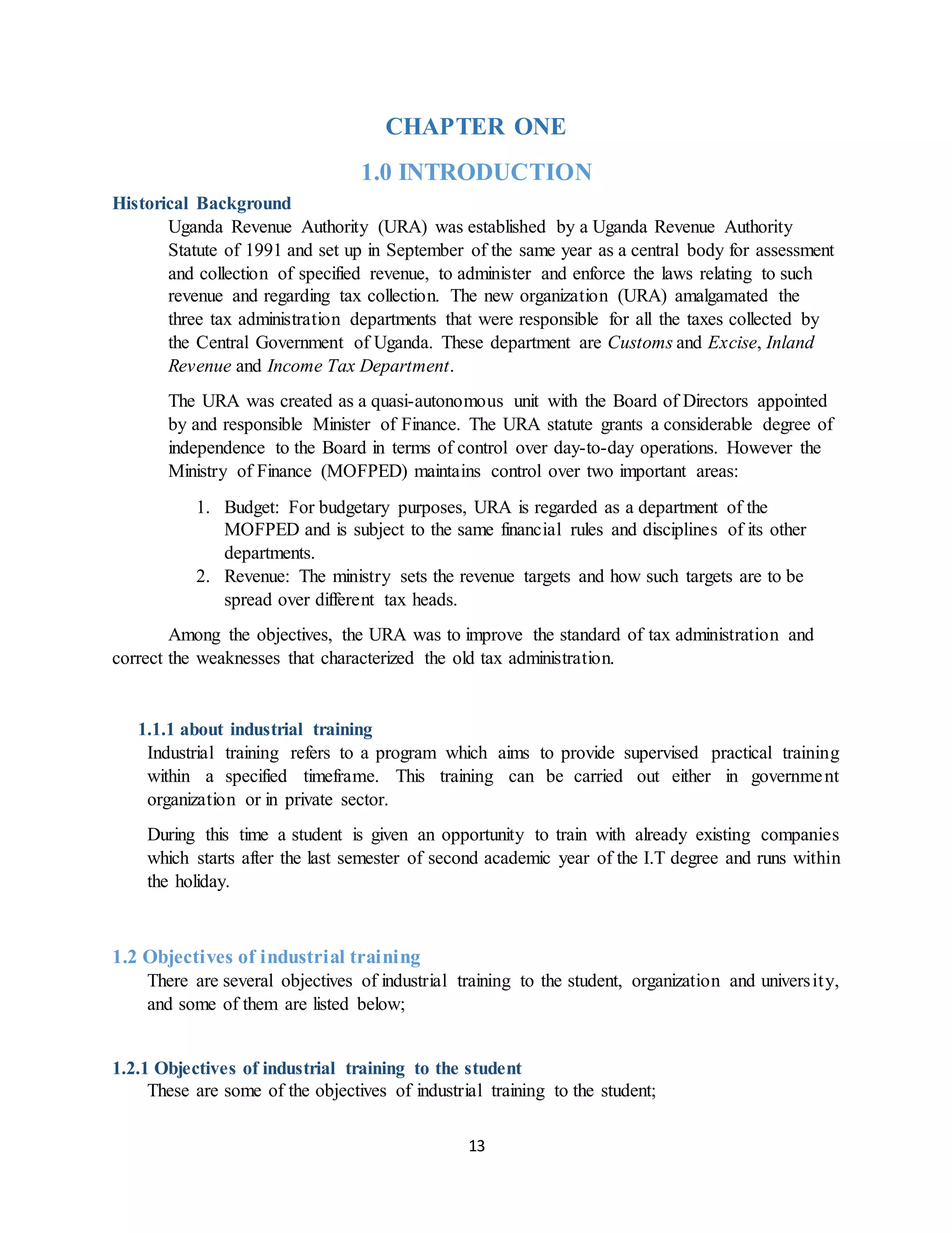 13
CHAPTER ONE
1.0 INTRODUCTION
Historical Background
Uganda Revenue Authority (URA) was established by a Uganda Revenue Authority
Statute of 1991 and set up in September of the same year as a central body for assessment
and collection of specified revenue, to administer and enforce the laws relating to such
revenue and regarding tax collection. The new organization (URA) amalgamated the
three tax administration departments that were responsible for all the taxes collected by
the Central Government of Uganda. These department are Customs and Excise, Inland
Revenue and Income Tax Department.
The URA was created as a quasi-autonomous unit with the Board of Directors appointed
by and responsible Minister of Finance. The URA statute grants a considerable degree of
independence to the Board in terms of control over day-to-day operations. However the
Ministry of Finance (MOFPED) maintains control over two important areas:
1. Budget: For budgetary purposes, URA is regarded as a department of the
MOFPED and is subject to the same financial rules and disciplines of its other
departments.
2. Revenue: The ministry sets the revenue targets and how such targets are to be
spread over different tax heads.
Among the objectives, the URA was to improve the standard of tax administration and
correct the weaknesses that characterized the old tax administration.
1.1.1 about industrial training
Industrial training refers to a program which aims to provide supervised practical training
within a specified timeframe. This training can be carried out either in government
organization or in private sector.
During this time a student is given an opportunity to train with already existing companies
which starts after the last semester of second academic year of the I.T degree and runs within
the holiday.
1.2 Objectives of industrial training
There are several objectives of industrial training to the student, organization and university,
and some of them are listed below;
1.2.1 Objectives of industrial training to the student
These are some of the objectives of industrial training to the student;
 