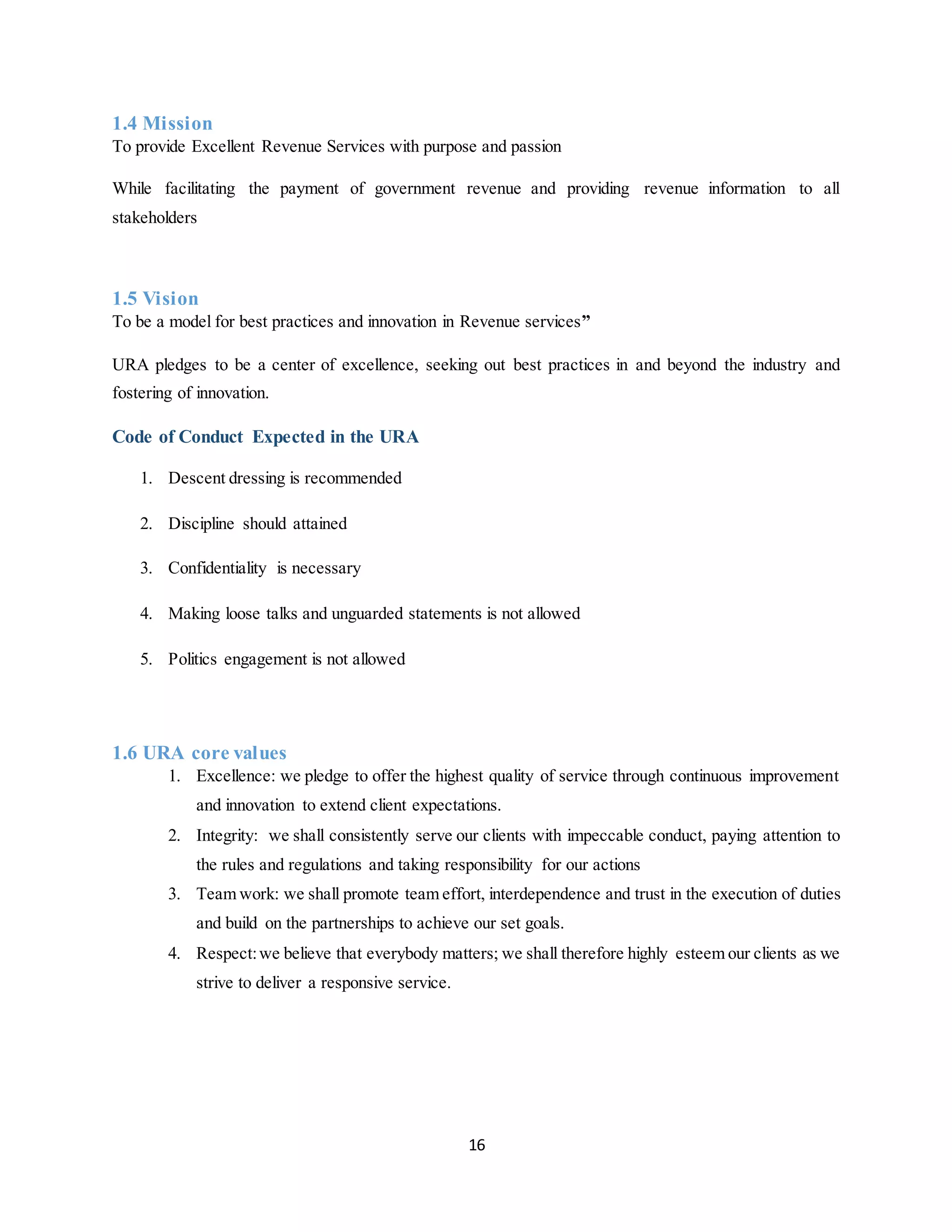 16
1.4 Mission
To provide Excellent Revenue Services with purpose and passion
While facilitating the payment of government revenue and providing revenue information to all
stakeholders
1.5 Vision
To be a model for best practices and innovation in Revenue services”
URA pledges to be a center of excellence, seeking out best practices in and beyond the industry and
fostering of innovation.
Code of Conduct Expected in the URA
1. Descent dressing is recommended
2. Discipline should attained
3. Confidentiality is necessary
4. Making loose talks and unguarded statements is not allowed
5. Politics engagement is not allowed
1.6 URA core values
1. Excellence: we pledge to offer the highest quality of service through continuous improvement
and innovation to extend client expectations.
2. Integrity: we shall consistently serve our clients with impeccable conduct, paying attention to
the rules and regulations and taking responsibility for our actions
3. Team work: we shall promote team effort, interdependence and trust in the execution of duties
and build on the partnerships to achieve our set goals.
4. Respect:we believe that everybody matters; we shall therefore highly esteem our clients as we
strive to deliver a responsive service.
 