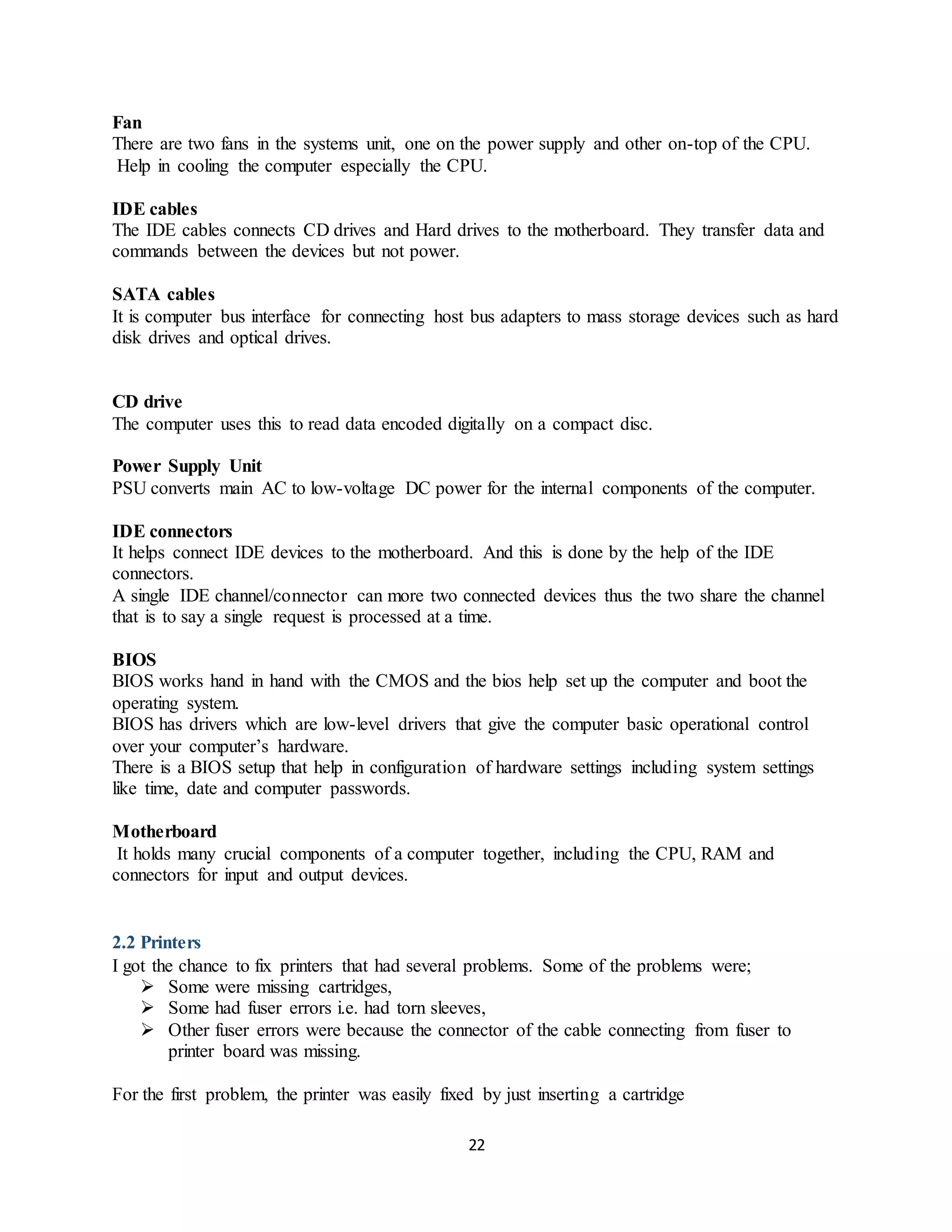 22
Fan
There are two fans in the systems unit, one on the power supply and other on-top of the CPU.
Help in cooling the computer especially the CPU.
IDE cables
The IDE cables connects CD drives and Hard drives to the motherboard. They transfer data and
commands between the devices but not power.
SATA cables
It is computer bus interface for connecting host bus adapters to mass storage devices such as hard
disk drives and optical drives.
CD drive
The computer uses this to read data encoded digitally on a compact disc.
Power Supply Unit
PSU converts main AC to low-voltage DC power for the internal components of the computer.
IDE connectors
It helps connect IDE devices to the motherboard. And this is done by the help of the IDE
connectors.
A single IDE channel/connector can more two connected devices thus the two share the channel
that is to say a single request is processed at a time.
BIOS
BIOS works hand in hand with the CMOS and the bios help set up the computer and boot the
operating system.
BIOS has drivers which are low-level drivers that give the computer basic operational control
over your computer’s hardware.
There is a BIOS setup that help in configuration of hardware settings including system settings
like time, date and computer passwords.
Motherboard
It holds many crucial components of a computer together, including the CPU, RAM and
connectors for input and output devices.
2.2 Printers
I got the chance to fix printers that had several problems. Some of the problems were;
 Some were missing cartridges,
 Some had fuser errors i.e. had torn sleeves,
 Other fuser errors were because the connector of the cable connecting from fuser to
printer board was missing.
For the first problem, the printer was easily fixed by just inserting a cartridge
 