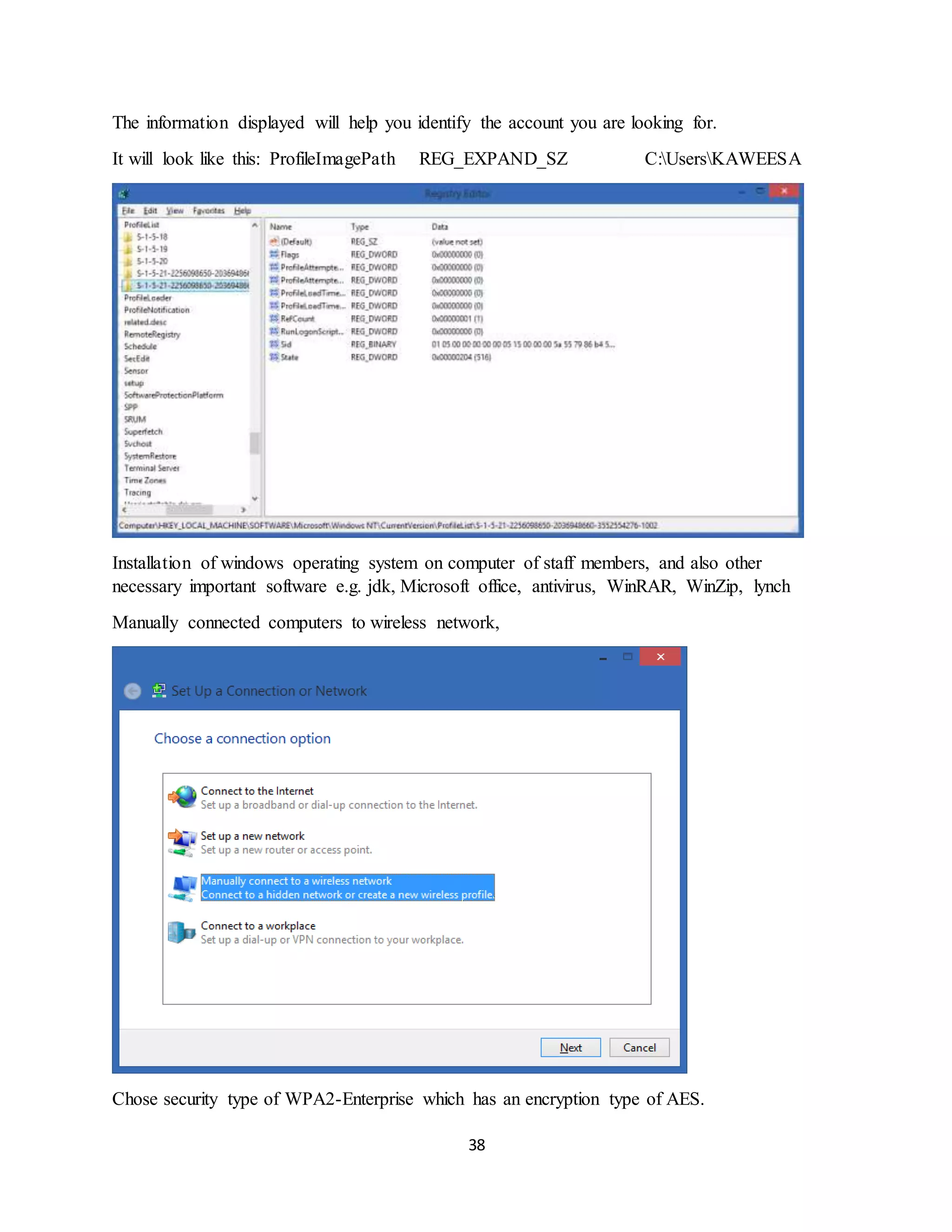 38
The information displayed will help you identify the account you are looking for.
It will look like this: ProfileImagePath REG_EXPAND_SZ C:UsersKAWEESA
Installation of windows operating system on computer of staff members, and also other
necessary important software e.g. jdk, Microsoft office, antivirus, WinRAR, WinZip, lynch
Manually connected computers to wireless network,
Chose security type of WPA2-Enterprise which has an encryption type of AES.
 