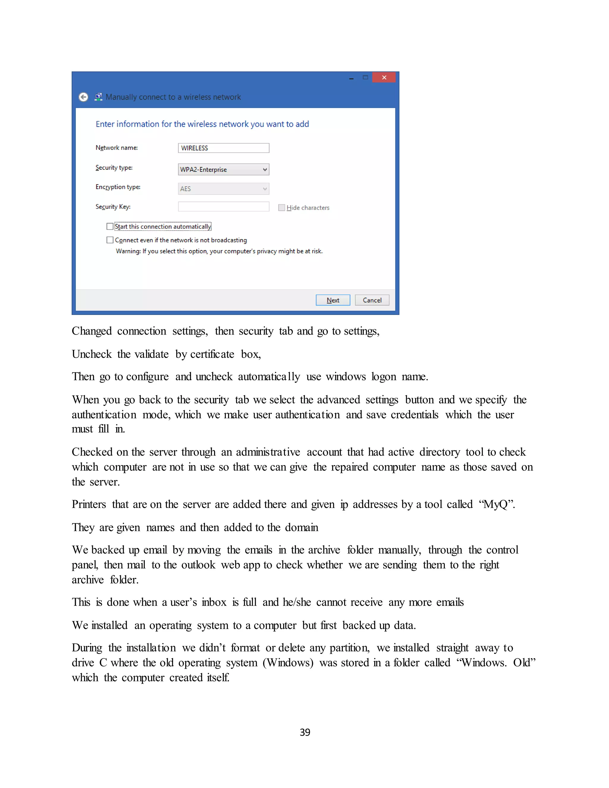 39
Changed connection settings, then security tab and go to settings,
Uncheck the validate by certificate box,
Then go to configure and uncheck automatically use windows logon name.
When you go back to the security tab we select the advanced settings button and we specify the
authentication mode, which we make user authentication and save credentials which the user
must fill in.
Checked on the server through an administrative account that had active directory tool to check
which computer are not in use so that we can give the repaired computer name as those saved on
the server.
Printers that are on the server are added there and given ip addresses by a tool called “MyQ”.
They are given names and then added to the domain
We backed up email by moving the emails in the archive folder manually, through the control
panel, then mail to the outlook web app to check whether we are sending them to the right
archive folder.
This is done when a user’s inbox is full and he/she cannot receive any more emails
We installed an operating system to a computer but first backed up data.
During the installation we didn’t format or delete any partition, we installed straight away to
drive C where the old operating system (Windows) was stored in a folder called “Windows. Old”
which the computer created itself.
 