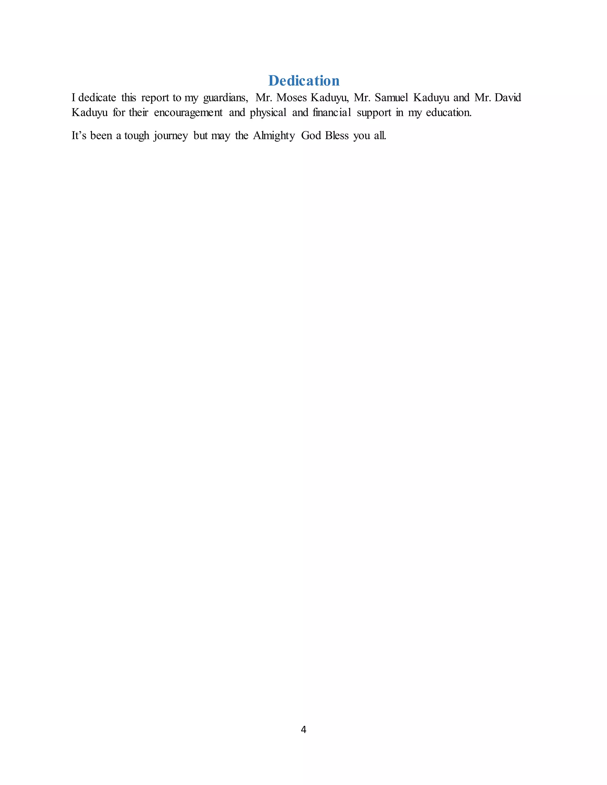 4
Dedication
I dedicate this report to my guardians, Mr. Moses Kaduyu, Mr. Samuel Kaduyu and Mr. David
Kaduyu for their encouragement and physical and financial support in my education.
It’s been a tough journey but may the Almighty God Bless you all.
 