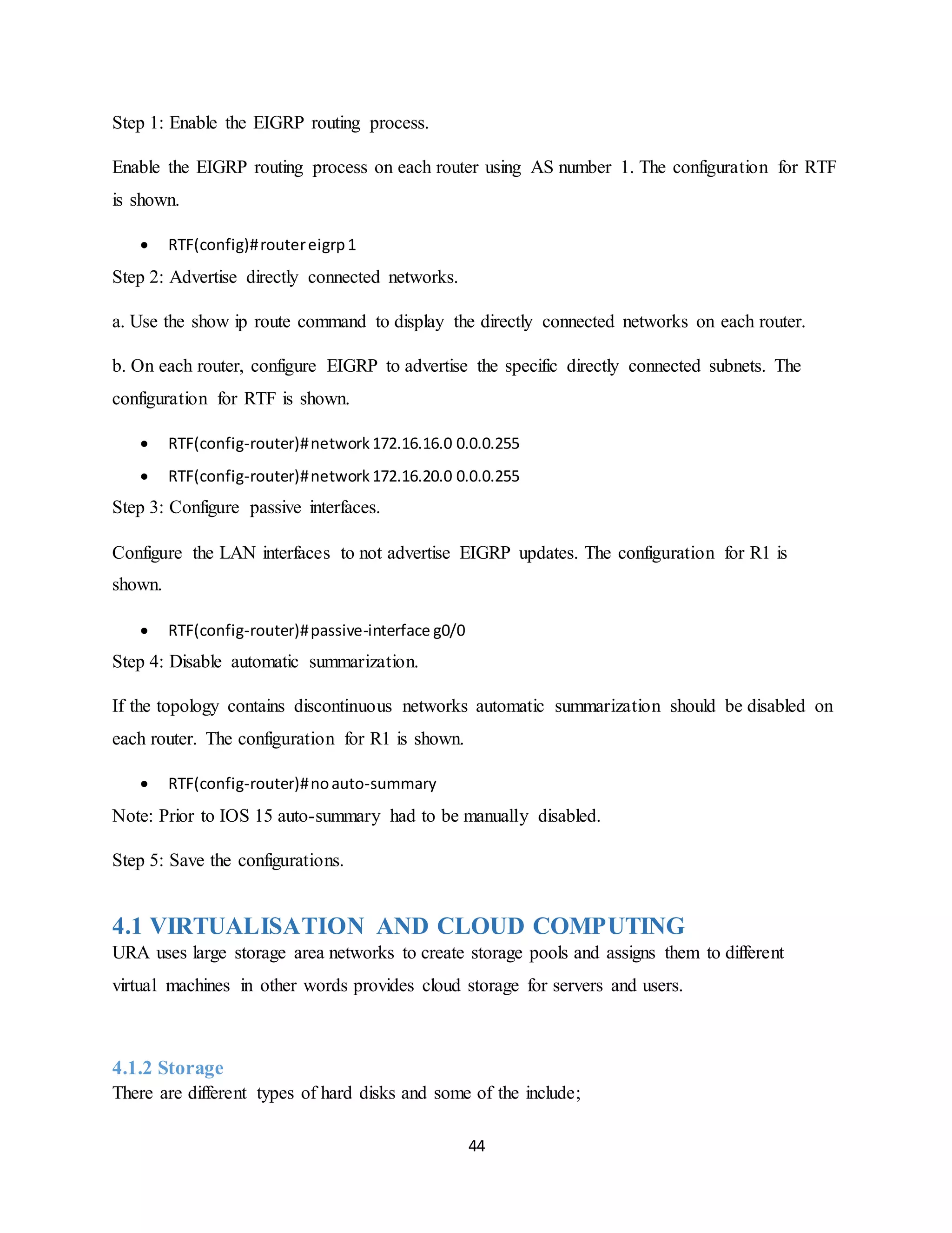 44
Step 1: Enable the EIGRP routing process.
Enable the EIGRP routing process on each router using AS number 1. The configuration for RTF
is shown.
 RTF(config)#routereigrp1
Step 2: Advertise directly connected networks.
a. Use the show ip route command to display the directly connected networks on each router.
b. On each router, configure EIGRP to advertise the specific directly connected subnets. The
configuration for RTF is shown.
 RTF(config-router)#network172.16.16.0 0.0.0.255
 RTF(config-router)#network172.16.20.0 0.0.0.255
Step 3: Configure passive interfaces.
Configure the LAN interfaces to not advertise EIGRP updates. The configuration for R1 is
shown.
 RTF(config-router)#passive-interface g0/0
Step 4: Disable automatic summarization.
If the topology contains discontinuous networks automatic summarization should be disabled on
each router. The configuration for R1 is shown.
 RTF(config-router)#noauto-summary
Note: Prior to IOS 15 auto-summary had to be manually disabled.
Step 5: Save the configurations.
4.1 VIRTUALISATION AND CLOUD COMPUTING
URA uses large storage area networks to create storage pools and assigns them to different
virtual machines in other words provides cloud storage for servers and users.
4.1.2 Storage
There are different types of hard disks and some of the include;
 
