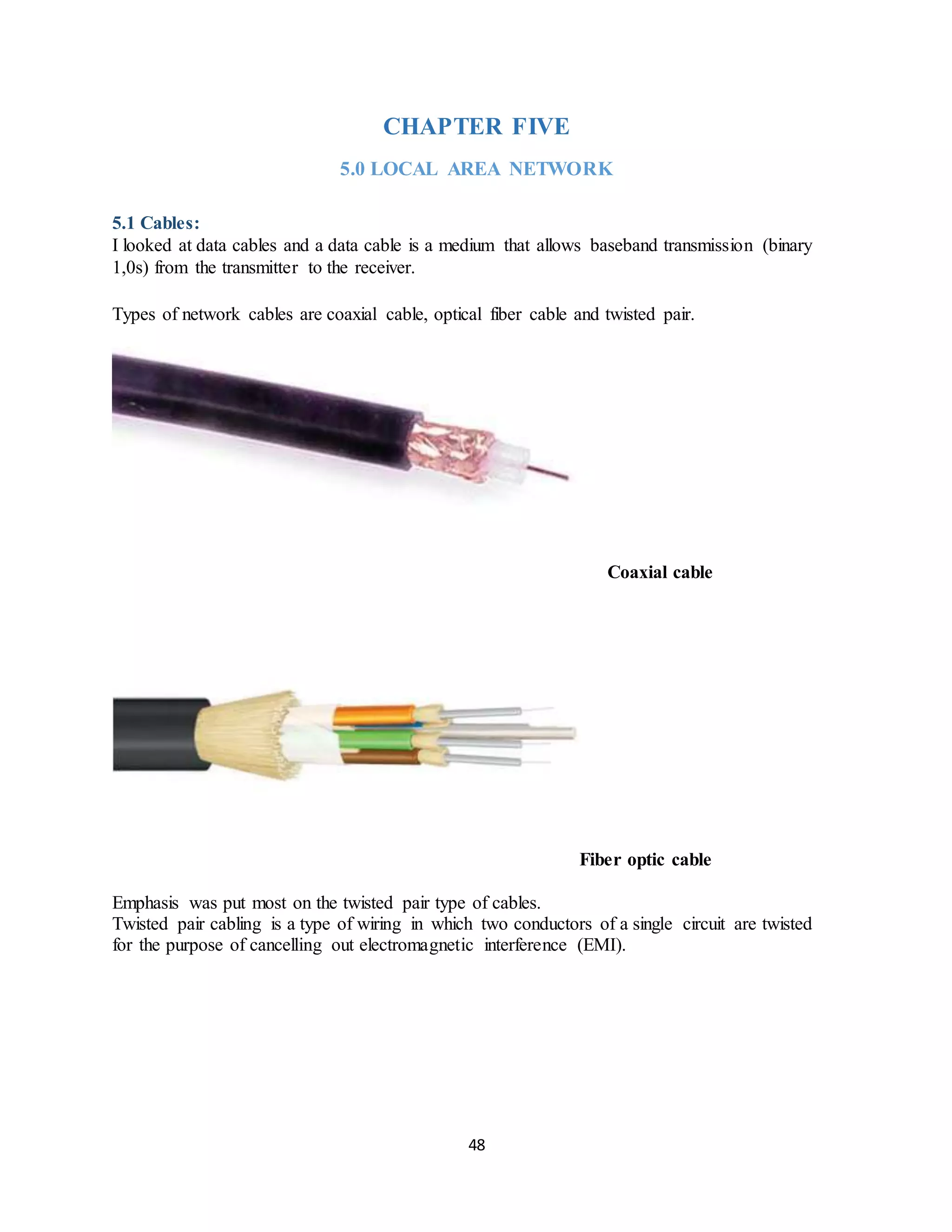 48
CHAPTER FIVE
5.0 LOCAL AREA NETWORK
5.1 Cables:
I looked at data cables and a data cable is a medium that allows baseband transmission (binary
1,0s) from the transmitter to the receiver.
Types of network cables are coaxial cable, optical fiber cable and twisted pair.
Coaxial cable
Fiber optic cable
Emphasis was put most on the twisted pair type of cables.
Twisted pair cabling is a type of wiring in which two conductors of a single circuit are twisted
for the purpose of cancelling out electromagnetic interference (EMI).
 
