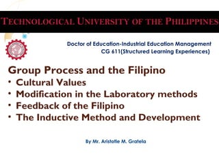 Group Process and the Filipino
• Cultural Values
• Modification in the Laboratory methods
• Feedback of the Filipino
• The Inductive Method and Development
Doctor of Education-Industrial Education Management
CG 611(Structured Learning Experiences)
By Mr. Aristotle M. Gratela
 