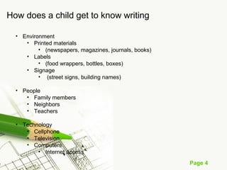 Page 4
How does a child get to know writing
• Environment
• Printed materials
• (newspapers, magazines, journals, books)
• Labels
• (food wrappers, bottles, boxes)
• Signage
• (street signs, building names)
• People
• Family members
• Neighbors
• Teachers
• Technology
• Cellphone
• Television
• Computers
• Internet access
 