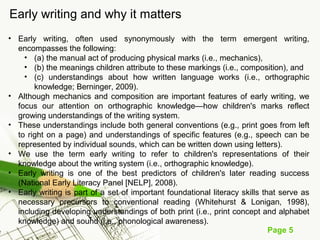 Page 5
Early writing and why it matters
• Early writing, often used synonymously with the term emergent writing,
encompasses the following:
• (a) the manual act of producing physical marks (i.e., mechanics),
• (b) the meanings children attribute to these markings (i.e., composition), and
• (c) understandings about how written language works (i.e., orthographic
knowledge; Berninger, 2009).
• Although mechanics and composition are important features of early writing, we
focus our attention on orthographic knowledge—how children's marks reflect
growing understandings of the writing system.
• These understandings include both general conventions (e.g., print goes from left
to right on a page) and understandings of specific features (e.g., speech can be
represented by individual sounds, which can be written down using letters).
• We use the term early writing to refer to children's representations of their
knowledge about the writing system (i.e., orthographic knowledge).
• Early writing is one of the best predictors of children's later reading success
(National Early Literacy Panel [NELP], 2008).
• Early writing is part of a set of important foundational literacy skills that serve as
necessary precursors to conventional reading (Whitehurst & Lonigan, 1998),
including developing understandings of both print (i.e., print concept and alphabet
knowledge) and sound (i.e., phonological awareness).
 
