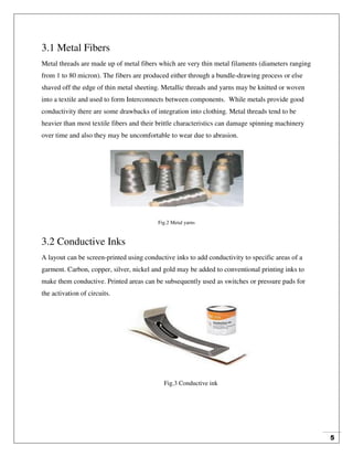 5
3.1 Metal Fibers
Metal threads are made up of metal fibers which are very thin metal filaments (diameters ranging
from 1 to 80 micron). The fibers are produced either through a bundle-drawing process or else
shaved off the edge of thin metal sheeting. Metallic threads and yarns may be knitted or woven
into a textile and used to form Interconnects between components. While metals provide good
conductivity there are some drawbacks of integration into clothing. Metal threads tend to be
heavier than most textile fibers and their brittle characteristics can damage spinning machinery
over time and also they may be uncomfortable to wear due to abrasion.
Fig.2 Metal yarns
3.2 Conductive Inks
A layout can be screen-printed using conductive inks to add conductivity to specific areas of a
garment. Carbon, copper, silver, nickel and gold may be added to conventional printing inks to
make them conductive. Printed areas can be subsequently used as switches or pressure pads for
the activation of circuits.
Fig.3 Conductive ink
 