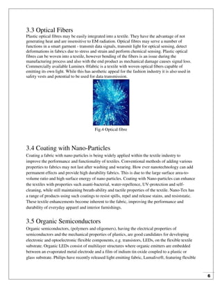 6
3.3 Optical Fibers
Plastic optical fibres may be easily integrated into a textile. They have the advantage of not
generating heat and are insensitive to EM radiation. Optical fibres may serve a number of
functions in a smart garment - transmit data signals, transmit light for optical sensing, detect
deformations in fabrics due to stress and strain and perform chemical sensing. Plastic optical
fibres can be woven into a textile, however bending of the fibers is an issue during the
manufacturing process and also with the end product as mechanical damage causes signal loss.
Commercially available Luminex ®fabric is a textile with woven optical fibers capable of
emitting its own light. While this has aesthetic appeal for the fashion industry it is also used in
safety vests and potential to be used for data transmission.
Fig.4 Optical fibre
3.4 Coating with Nano-Particles
Coating a fabric with nano particles is being widely applied within the textile industry to
improve the performance and functionality of textiles. Conventional methods of adding various
properties to fabrics may not last after washing and wearing. How ever nanotechnology can add
permanent effects and provide high durability fabrics. This is due to the large surface area-to-
volume ratio and high surface energy of nano particles. Coating with Nano-particles can enhance
the textiles with properties such asanti-bacterial, water-repellence, UV-protection and self-
cleaning, while still maintaining breath-ability and tactile properties of the textile. Nano-Tex has
a range of products using such coatings to resist spills, repel and release stains, and resiststatic.
These textile enhancements become inherent to the fabric, improving the performance and
durability of everyday apparel and interior furnishings.
3.5 Organic Semiconductors
Organic semiconductors, (polymers and oligomers), having the electrical properties of
semiconductors and the mechanical properties of plastics, are good candidates for developing
electronic and optoelectronic flexible components, e.g. transistors, LEDs, on the flexible textile
substrate. Organic LEDs consist of multilayer structures where organic emitters are embedded
between an evaporated metal electrode and a film of indium tin oxide coupled to a plastic or
glass substrate. Philips have recently released light emitting fabric, Lumalive®, featuring flexible
 