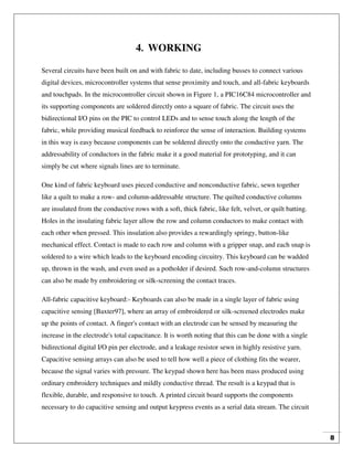 8
4. WORKING
Several circuits have been built on and with fabric to date, including busses to connect various
digital devices, microcontroller systems that sense proximity and touch, and all-fabric keyboards
and touchpads. In the microcontroller circuit shown in Figure 1, a PIC16C84 microcontroller and
its supporting components are soldered directly onto a square of fabric. The circuit uses the
bidirectional I/O pins on the PIC to control LEDs and to sense touch along the length of the
fabric, while providing musical feedback to reinforce the sense of interaction. Building systems
in this way is easy because components can be soldered directly onto the conductive yarn. The
addressability of conductors in the fabric make it a good material for prototyping, and it can
simply be cut where signals lines are to terminate.
One kind of fabric keyboard uses pieced conductive and nonconductive fabric, sewn together
like a quilt to make a row- and column-addressable structure. The quilted conductive columns
are insulated from the conductive rows with a soft, thick fabric, like felt, velvet, or quilt batting.
Holes in the insulating fabric layer allow the row and column conductors to make contact with
each other when pressed. This insulation also provides a rewardingly springy, button-like
mechanical effect. Contact is made to each row and column with a gripper snap, and each snap is
soldered to a wire which leads to the keyboard encoding circuitry. This keyboard can be wadded
up, thrown in the wash, and even used as a potholder if desired. Such row-and-column structures
can also be made by embroidering or silk-screening the contact traces.
All-fabric capacitive keyboard:- Keyboards can also be made in a single layer of fabric using
capacitive sensing [Baxter97], where an array of embroidered or silk-screened electrodes make
up the points of contact. A finger's contact with an electrode can be sensed by measuring the
increase in the electrode's total capacitance. It is worth noting that this can be done with a single
bidirectional digital I/O pin per electrode, and a leakage resistor sewn in highly resistive yarn.
Capacitive sensing arrays can also be used to tell how well a piece of clothing fits the wearer,
because the signal varies with pressure. The keypad shown here has been mass produced using
ordinary embroidery techniques and mildly conductive thread. The result is a keypad that is
flexible, durable, and responsive to touch. A printed circuit board supports the components
necessary to do capacitive sensing and output keypress events as a serial data stream. The circuit
 